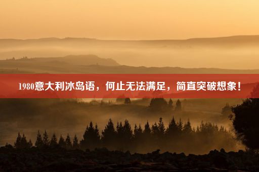 1980意大利冰岛语，何止无法满足，简直突破想象！