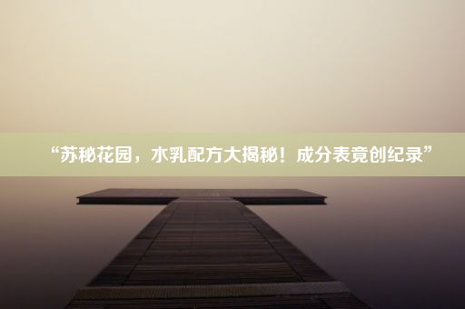 “苏秘花园，水乳配方大揭秘！成分表竟创纪录”
