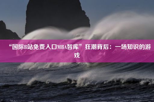 “国际B站免费入口MBA智库”狂潮背后：一场知识的游戏