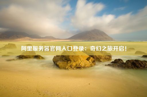 阿里服务器官网入口登录：奇幻之旅开启！