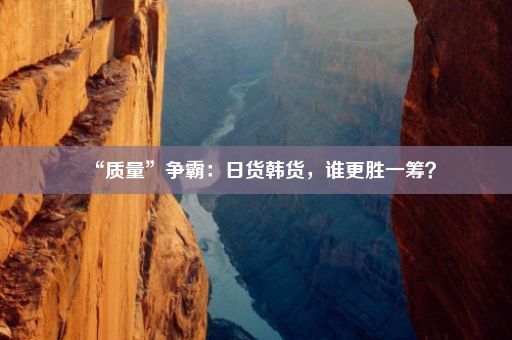 “质量”争霸：日货韩货，谁更胜一筹？