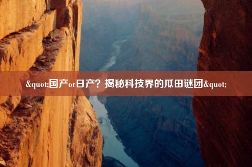 "国产or日产？揭秘科技界的瓜田谜团"