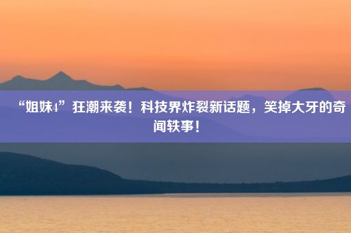 “姐妹4”狂潮来袭！科技界炸裂新话题，笑掉大牙的奇闻轶事！