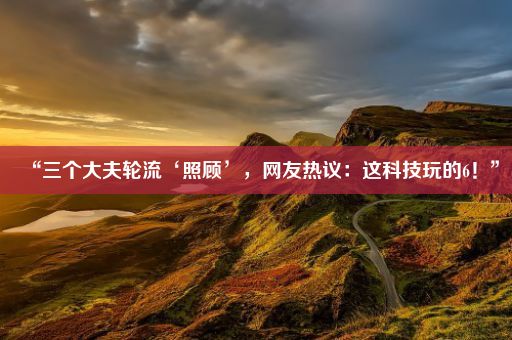 “三个大夫轮流‘照顾’，网友热议：这科技玩的6！”