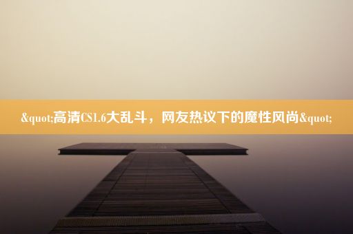 "高清CS1.6大乱斗，网友热议下的魔性风尚"