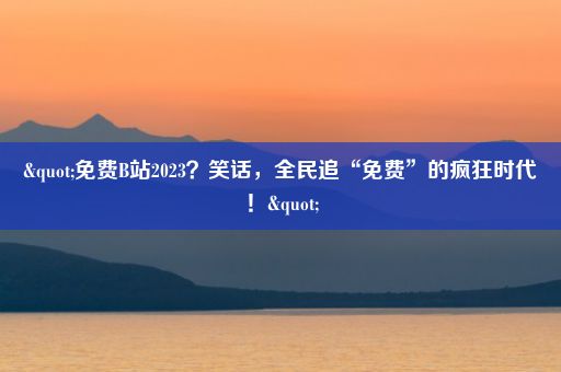 "免费B站2023？笑话，全民追“免费”的疯狂时代！"
