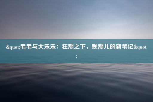 "毛毛与大乐乐：狂潮之下，观潮儿的新笔记"