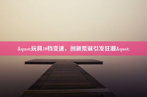 "玩具10档变速,创新荒诞引发狂潮"