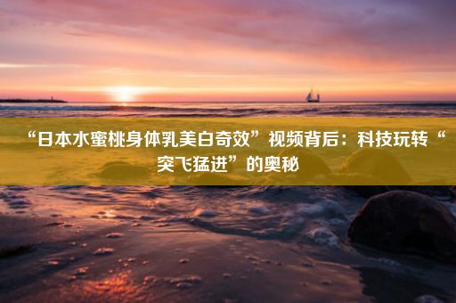 “日本水蜜桃身体乳美白奇效”视频背后：科技玩转“突飞猛进”的奥秘