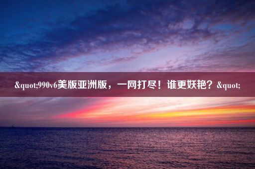 "990v6美版亚洲版,一网打尽!谁更妖艳?"
