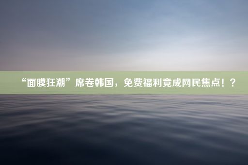 “面膜狂潮”席卷韩国,免费福利竟成网民焦点!?