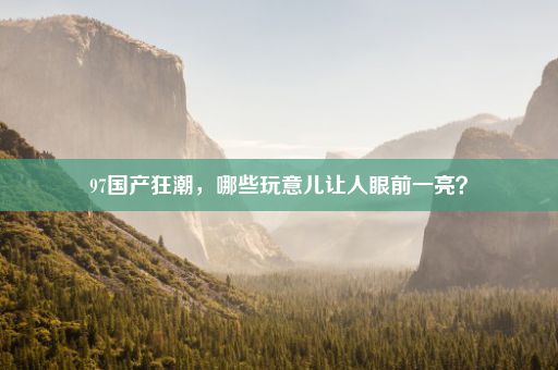 97国产狂潮，哪些玩意儿让人眼前一亮？