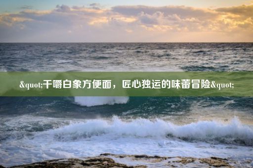 "干嚼白象方便面，匠心独运的味蕾冒险"