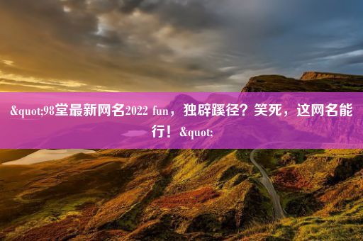"98堂最新网名2022 fun,独辟蹊径?笑死,这网名能行!"