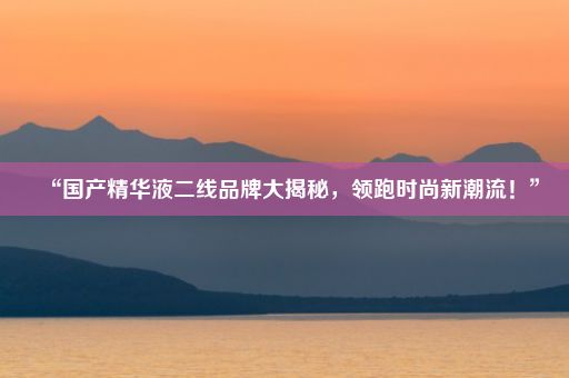 “国产精华液二线品牌大揭秘，领跑时尚新潮流！”