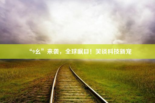 “9幺”来袭，全球瞩目！笑谈科技新宠