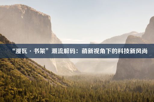“漫瓦·书架”潮流解码：萌新视角下的科技新风尚