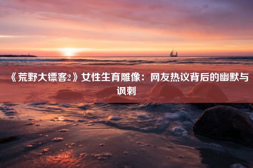 《荒野大镖客2》女性生育雕像:网友热议背后的幽默与讽刺