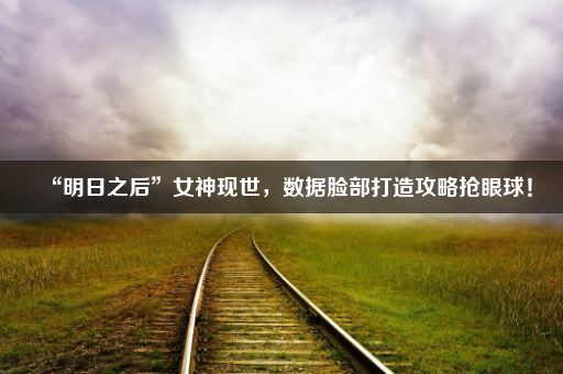 “明日之后”女神现世,数据脸部打造攻略抢眼球!