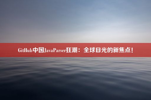 GitHub中国JavaParser狂潮:全球目光的新焦点!