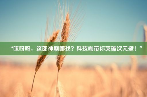 “哎呀呀，这部神剧哪找？科技咖带你突破次元壁！”