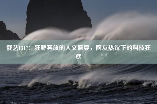 俄艺1317：狂野奔放的人文盛宴，网友热议下的科技狂欢