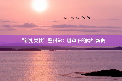 “新扎女侠”登科记：键盘下的网红新贵