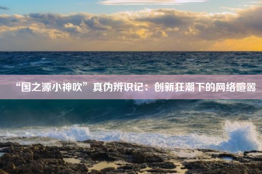 “国之源小神吹”真伪辨识记:创新狂潮下的网络喧嚣