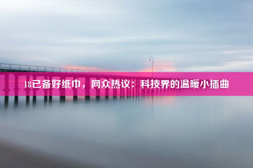 18已备好纸巾,网众热议:科技界的温暖小插曲
