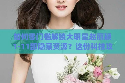 如何零门槛解锁大明星赵丽颖1-11部隐藏资源？这份科技攻略彻底颠覆认知
