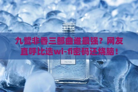 九鹭非香三部曲谁最强?网友直呼比选wi-fi密码还烧脑!