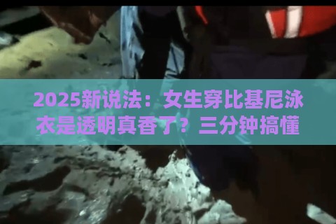 2025新说法：女生穿比基尼泳衣是透明真香了？三分钟搞懂黑科技真相