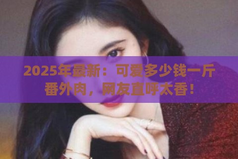 2025年最新：可爱多少钱一斤番外肉，网友直呼太香！