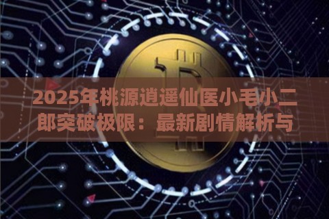 2025年桃源逍遥仙医小毛小二郎突破极限：最新剧情解析与未来展望