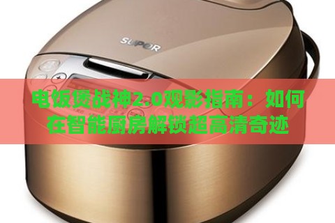 电饭煲战神2.0观影指南：如何在智能厨房解锁超高清奇迹