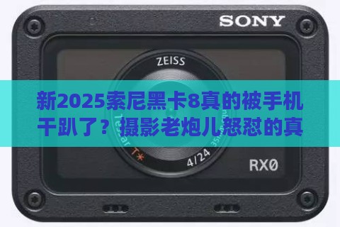 新2025索尼黑卡8真的被手机干趴了？摄影老炮儿怒怼的真相来了！