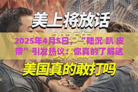 2025年4月5日,“陆沉 趴 皮带”引发热议:你真的了解这个操作背后的真相吗?
