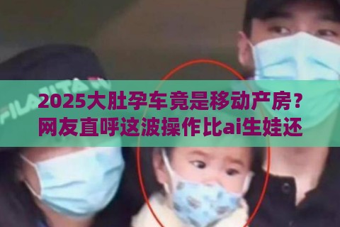 2025大肚孕车竟是移动产房？网友直呼这波操作比ai生娃还魔幻！