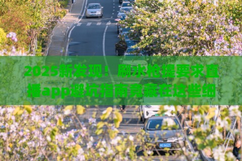 2025新发现！刷水枪提要求直播app避坑指南竟藏在这些细节里