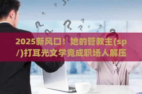 2025新风口！她的管教主(sp/)打耳光文学竟成职场人解压神器？