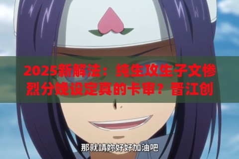2025新解法：纯生攻生子文惨烈分娩设定真的卡审？晋江创作者怒怼限流算法