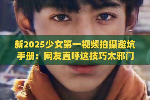 新2025少女第一视频拍摄避坑手册：网友直呼这技巧太邪门！