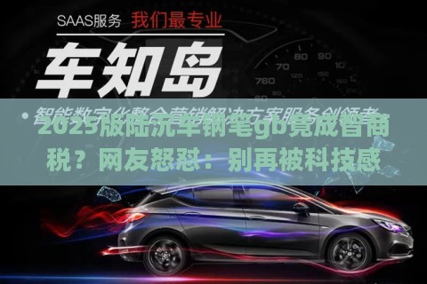 2025版陆沉车钢笔gb竟成智商税？网友怒怼：别再被科技感忽悠！