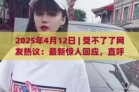 2025年4月12日 | 受不了了网友热议：最新惊人回应，直呼太真实了！