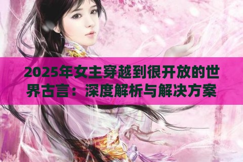 2025年女主穿越到很开放的世界古言：深度解析与解决方案