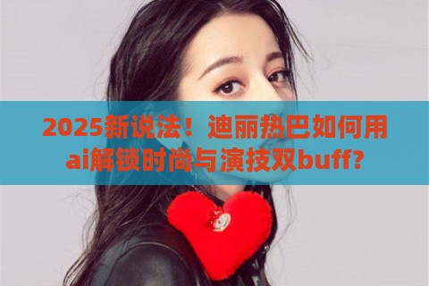 2025新说法！迪丽热巴如何用ai解锁时尚与演技双buff？