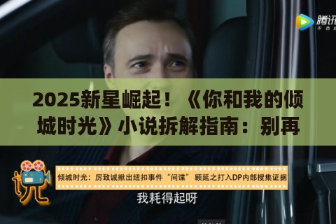 2025新星崛起！《你和我的倾城时光》小说拆解指南：别再说你懂商战甜宠