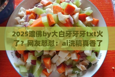 2025渡佛by大白牙牙牙txt火了？网友怒怼：ai洗稿真香了！