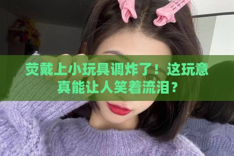 荧戴上小玩具调炸了！这玩意真能让人笑着流泪？