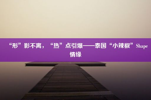 “形”影不离,“热”点引爆——泰国“小辣椒”Shape情缘